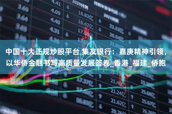 中国十大正规炒股平台 集友银行：嘉庚精神引领，以华侨金融书写高质量发展答卷_香港_福建_侨胞