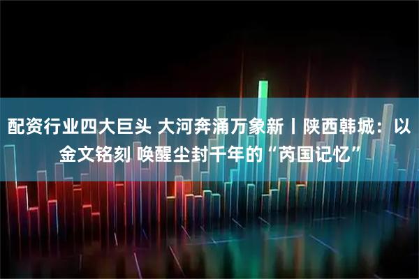 配资行业四大巨头 大河奔涌万象新丨陕西韩城：以金文铭刻 唤醒尘封千年的“芮国记忆”