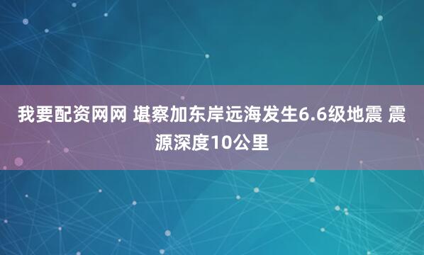我要配资网网 堪察加东岸远海发生6.6级地震 震源深度10公里