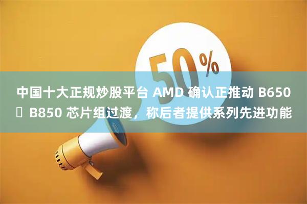 中国十大正规炒股平台 AMD 确认正推动 B650➡B850 芯片组过渡，称后者提供系列先进功能