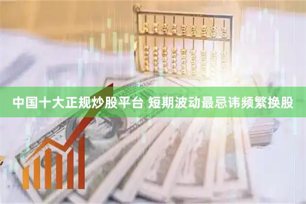 中国十大正规炒股平台 短期波动最忌讳频繁换股
