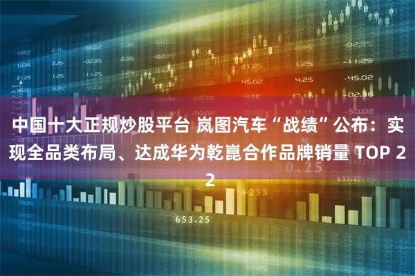 中国十大正规炒股平台 岚图汽车“战绩”公布：实现全品类布局、达成华为乾崑合作品牌销量 TOP 2