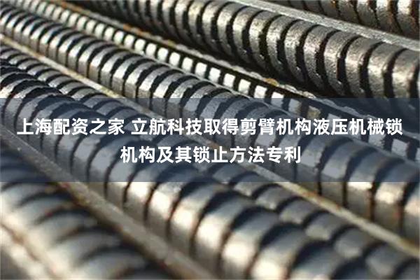 上海配资之家 立航科技取得剪臂机构液压机械锁机构及其锁止方法专利